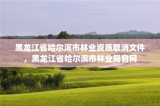 黑龙江省哈尔滨市林业资质取消文件，黑龙江省哈尔滨市林业局官网