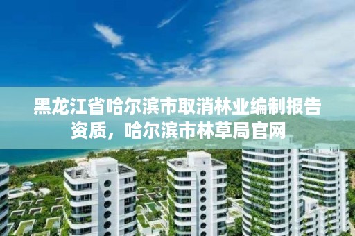 黑龙江省哈尔滨市取消林业编制报告资质，哈尔滨市林草局官网