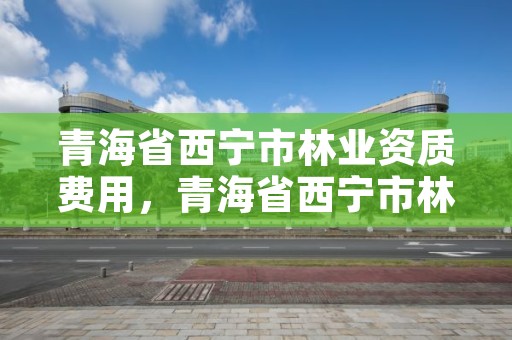 青海省西宁市林业资质费用，青海省西宁市林业资质费用管理办法