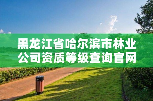 黑龙江省哈尔滨市林业公司资质等级查询官网，哈尔滨林业集团