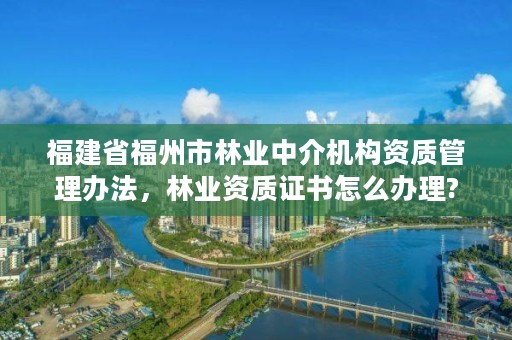 福建省福州市林业中介机构资质管理办法，林业资质证书怎么办理?