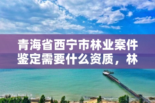 青海省西宁市林业案件鉴定需要什么资质，林业刑事案件鉴定资质