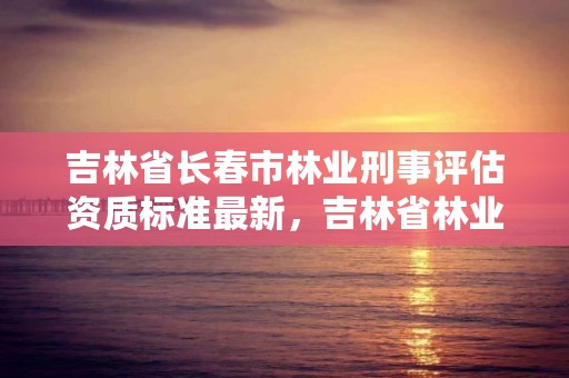 吉林省长春市林业刑事评估资质标准最新，吉林省林业司法鉴定机构