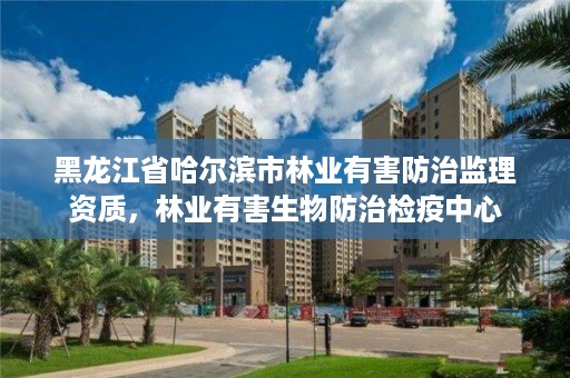 黑龙江省哈尔滨市林业有害防治监理资质，林业有害生物防治检疫中心