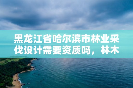 黑龙江省哈尔滨市林业采伐设计需要资质吗，林木采伐设计收费标准