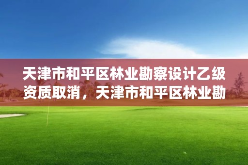 天津市和平区林业勘察设计乙级资质取消，天津市和平区林业勘察设计乙级资质取消了吗