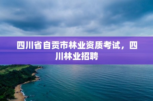 四川省自贡市林业资质考试，四川林业招聘