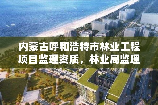 内蒙古呼和浩特市林业工程项目监理资质，林业局监理