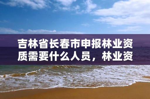 吉林省长春市申报林业资质需要什么人员，林业资质证书怎么办理?