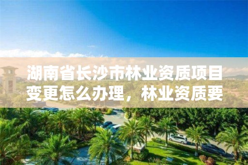 湖南省长沙市林业资质项目变更怎么办理，林业资质要求