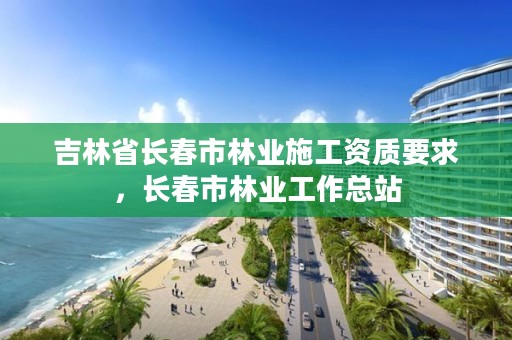 吉林省长春市林业施工资质要求，长春市林业工作总站