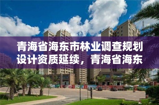 青海省海东市林业调查规划设计资质延续，青海省海东市林业调查规划设计资质延续公示