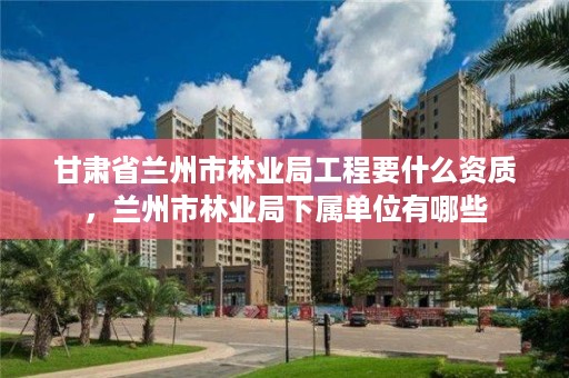 甘肃省兰州市林业局工程要什么资质，兰州市林业局下属单位有哪些