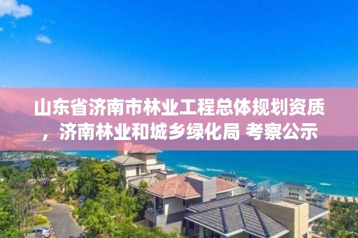 山东省济南市林业工程总体规划资质，济南林业和城乡绿化局 考察公示