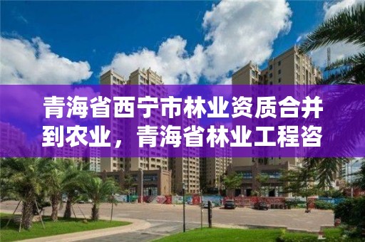 青海省西宁市林业资质合并到农业，青海省林业工程咨询有限公司