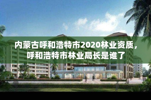 内蒙古呼和浩特市2020林业资质，呼和浩特市林业局长是谁了