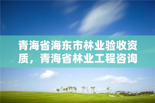 青海省海东市林业验收资质，青海省林业工程咨询中心是什么性质的单位