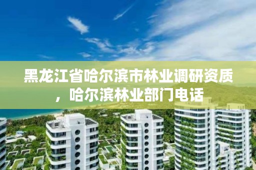 黑龙江省哈尔滨市林业调研资质，哈尔滨林业部门电话