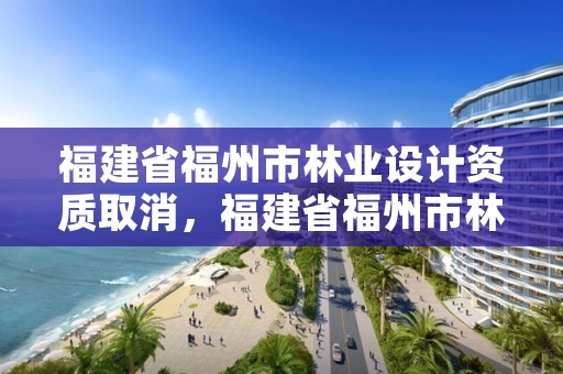 福建省福州市林业设计资质取消，福建省福州市林业设计资质取消了吗