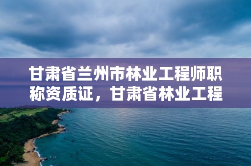 甘肃省兰州市林业工程师职称资质证，甘肃省林业工程师评审条件