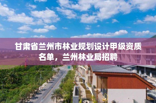 甘肃省兰州市林业规划设计甲级资质名单，兰州林业局招聘