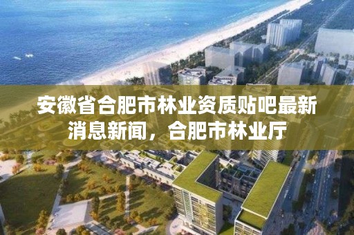 安徽省合肥市林业资质贴吧最新消息新闻，合肥市林业厅