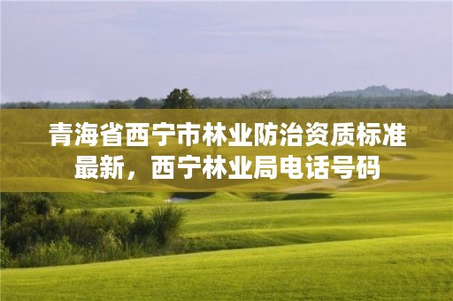 青海省西宁市林业防治资质标准最新，西宁林业局电话号码