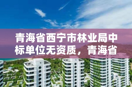 青海省西宁市林业局中标单位无资质，青海省西宁市林业和草原局