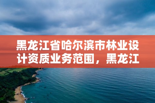 黑龙江省哈尔滨市林业设计资质业务范围，黑龙江省林业设计研究院资质