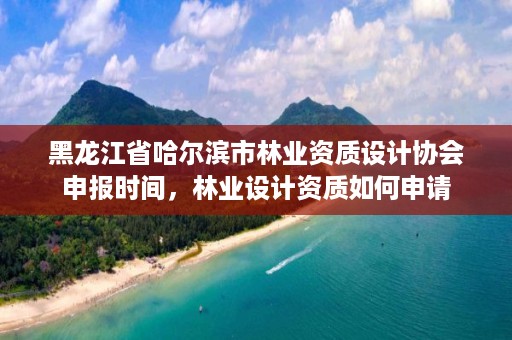 黑龙江省哈尔滨市林业资质设计协会申报时间，林业设计资质如何申请