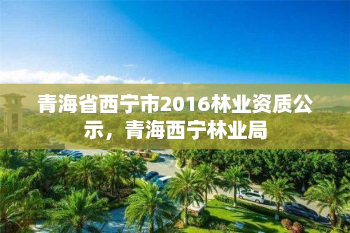 青海省西宁市2016林业资质公示，青海西宁林业局