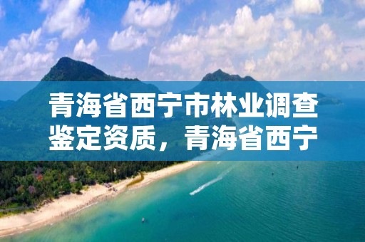 青海省西宁市林业调查鉴定资质，青海省西宁市林业调查鉴定资质查询