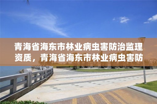 青海省海东市林业病虫害防治监理资质，青海省海东市林业病虫害防治监理资质公示