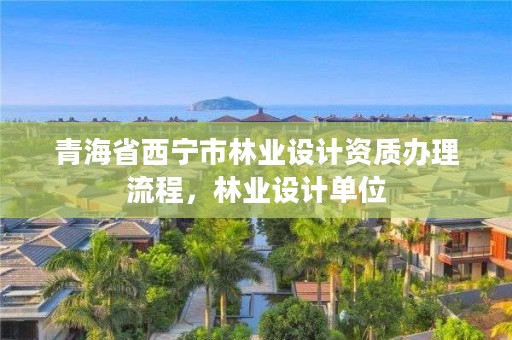 青海省西宁市林业设计资质办理流程，林业设计单位