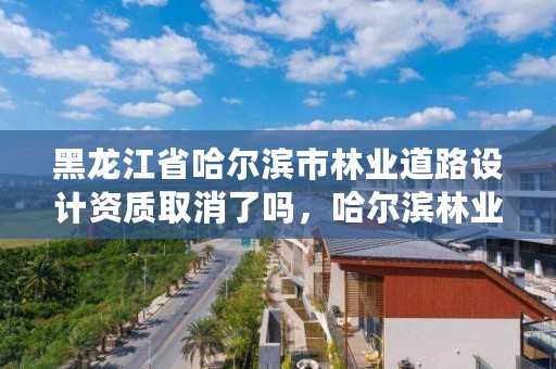 黑龙江省哈尔滨市林业道路设计资质取消了吗，哈尔滨林业调查规划有限公司