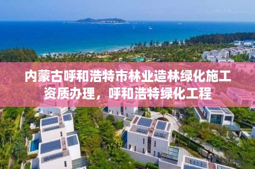 内蒙古呼和浩特市林业造林绿化施工资质办理，呼和浩特绿化工程