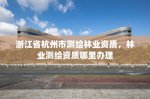 浙江省杭州市测绘林业资质，林业测绘资质哪里办理