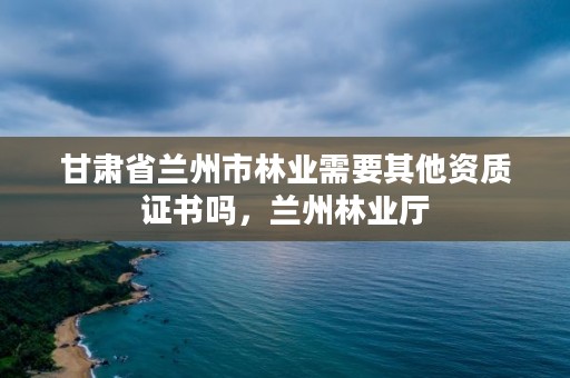 甘肃省兰州市林业需要其他资质证书吗，兰州林业厅