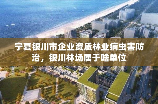 宁夏银川市企业资质林业病虫害防治，银川林场属于啥单位