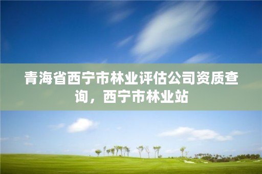 青海省西宁市林业评估公司资质查询，西宁市林业站