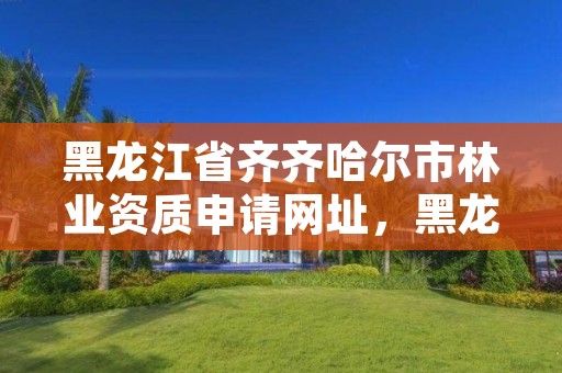 黑龙江省齐齐哈尔市林业资质申请网址，黑龙江省齐齐哈尔市林业学校