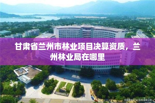 甘肃省兰州市林业项目决算资质，兰州林业局在哪里