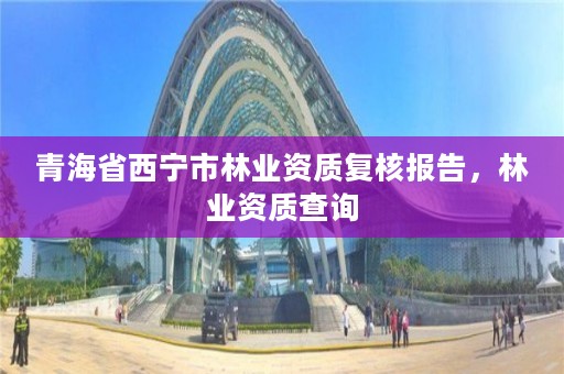 青海省西宁市林业资质复核报告，林业资质查询