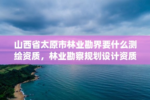 山西省太原市林业勘界要什么测绘资质，林业勘察规划设计资质