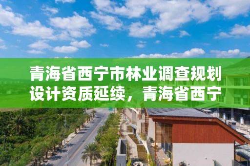 青海省西宁市林业调查规划设计资质延续，青海省西宁市林业调查规划设计资质延续公示