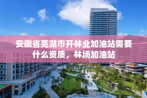 安徽省芜湖市开林业加油站需要什么资质，林场加油站