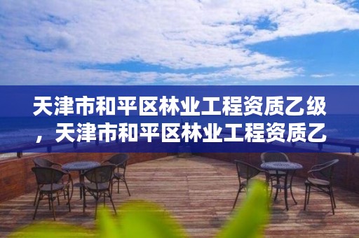 天津市和平区林业工程资质乙级，天津市和平区林业工程资质乙级企业名单