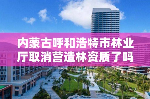 内蒙古呼和浩特市林业厅取消营造林资质了吗，呼和浩特森林防火期