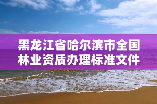 黑龙江省哈尔滨市全国林业资质办理标准文件，哈尔滨林业服务总站