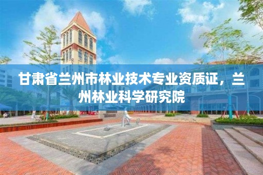 甘肃省兰州市林业技术专业资质证，兰州林业科学研究院